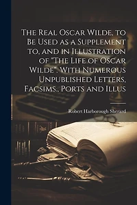 The Real Oscar Wilde, to be Used as a Supplement to, and in Illustration of "The Life of Oscar Wilde". With Numerous Unpublished Letters, Facsims., Ports and Illus