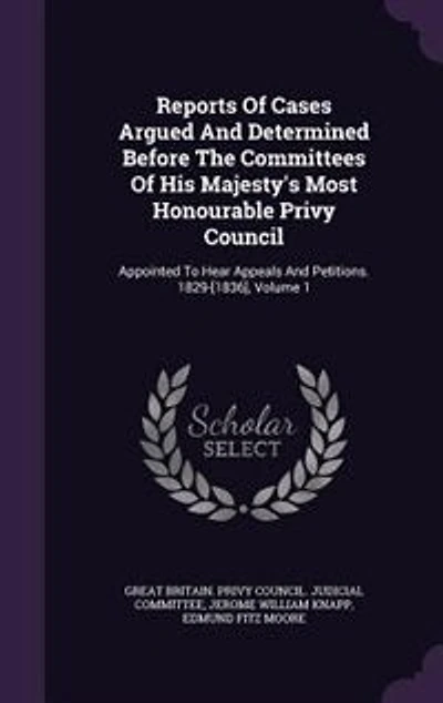 Reports of Cases Argued and Determined Before the Committees His Majesty's Most Honourable Privy Council: Appointed to Hear Appeals Petitions. 1829-[1836], Volume 1