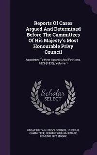 Reports of Cases Argued and Determined Before the Committees His Majesty's Most Honourable Privy Council: Appointed to Hear Appeals Petitions. 1829-[1836], Volume 1