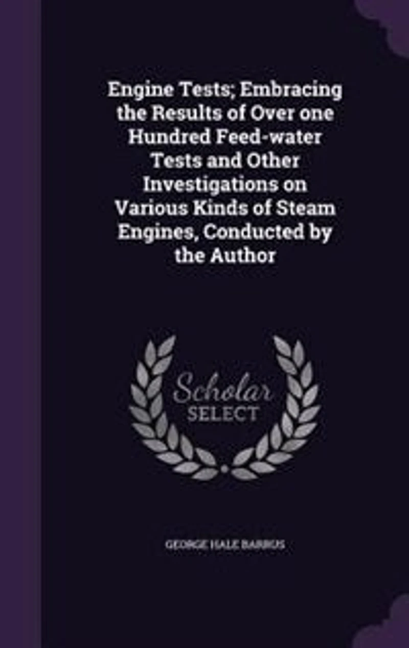 Engine Tests; Embracing the Results of Over one Hundred Feed-water Tests and Other Investigations on Various Kinds Steam Engines, Conducted by Author