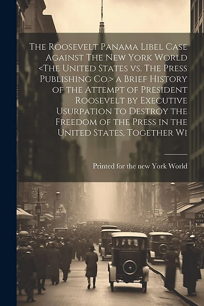The Roosevelt Panama Libel Case Against The New York World a Brief History of the Attempt of President Roosevelt by Executive Usurpation to Destroy the Freedom of the Press in the United States, Together Wi