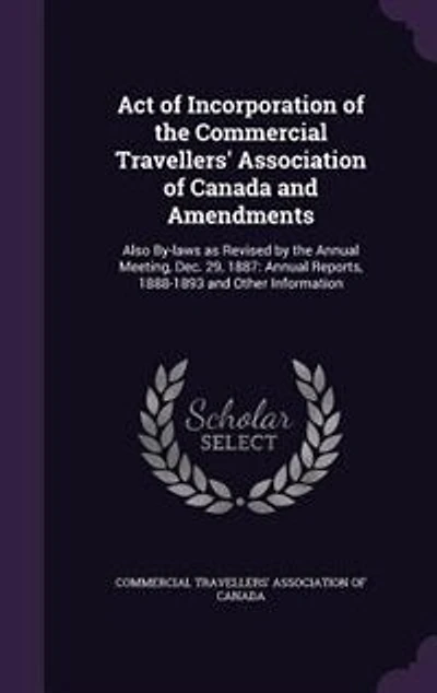 Act of Incorporation of the Commercial Travellers' Association of Canada and Amendments: Also By-laws as Revised by the Annual Meeting, Dec. 29, 1887: Annual Reports, 1888-1893 and Other I