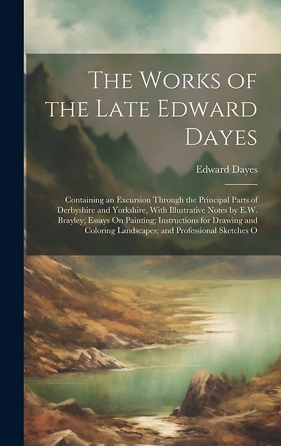 The Works of the Late Edward Dayes: Containing an Excursion Through the Principal Parts of Derbyshire and Yorkshire, With Illustrative Notes by E.W. Brayley; Essays On Painting; Instructions for Drawing and Coloring Landscapes; and Professional Sketches O