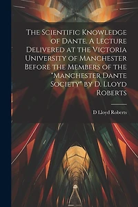 The Scientific Knowledge of Dante. A Lecture Delivered at the Victoria University of Manchester Before the Members of the "Manchester Dante Society" by D. Lloyd Roberts