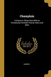 Champlain: A Drama Three Acts With an Introduction Entitled Twenty Years and After