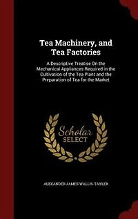 Tea Machinery, and Factories: A Descriptive Treatise On the Mechanical Appliances Required Cultivation of Plant an