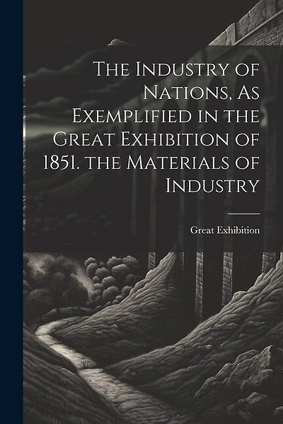 The Industry of Nations, As Exemplified in the Great Exhibition of 1851. the Materials of Industry