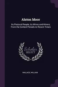 Alston Moor: Its Pastoral People, Mines and Miners, From the Earliest Periods to Recent Times