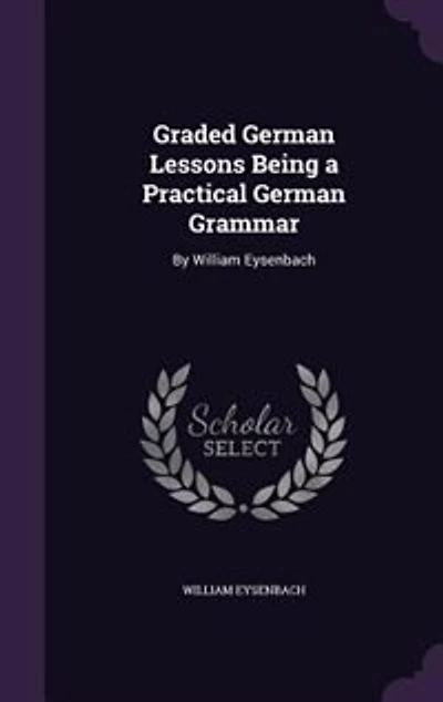 Graded German Lessons Being a Practical German Grammar: By William Eysenbach