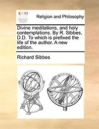 Divine Meditations, and Holy Contemplations. By R. Sibbes, D.D. To Which is Prefixed the Life of Author. A new Edition