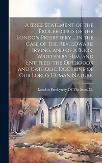 A Brief Statement of the Proceedings of the London Presbytery ... in the Case of the Rev. Edward Irving, and of a Book, Written by Him