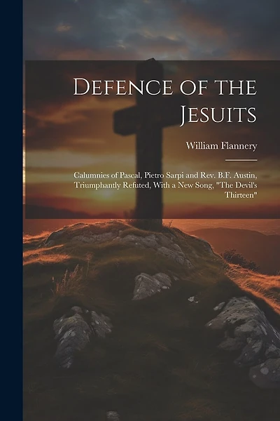 Defence of the Jesuits: Calumnies of Pascal, Pietro Sarpi and Rev. B.F. Austin, Triumphantly Refuted, With a new Song