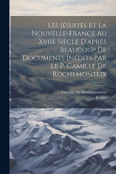 Les Jésuites Et La Nouvelle-France Au Xviie Siècle D'après Beaucoup De Documents Inédits Par Le P. Camille De Rochemonteix