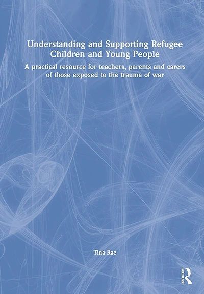 Understanding and Supporting Refugee Children and Young People: A practical resource for teachers, parents and carers of those exposed to the trauma of war