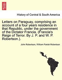 Letters on Paraguay, comprising an account of a four years residence in that Republic, under the government of the Dictator Francia. (Francia's Reign of Terror. By J. P. and W. P. Robertson.). Vol. II.