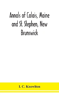 Annals Of Calais, Maine And St. Stephen, New Brunswick; Including The Village Of Milltown, Me., And The Present Town Of Milltown, N.B