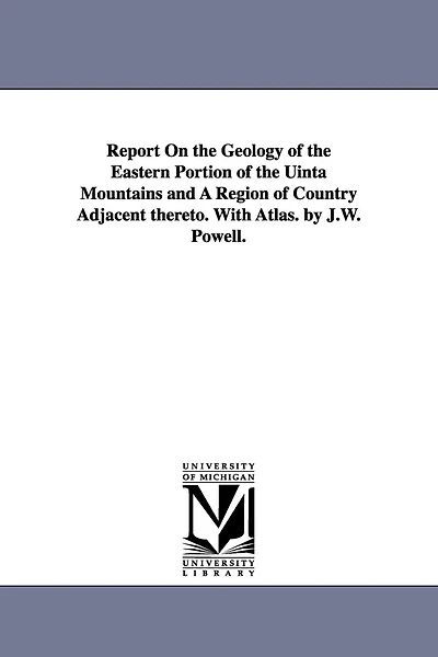 Report on the Geology of the Eastern Portion of the Uinta Mountains and a Region of Country Adjacent Thereto. with Atlas. by J.W. Powell.