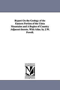 Report on the Geology of the Eastern Portion of the Uinta Mountains and a Region of Country Adjacent Thereto. with Atlas. by J.W. Powell.
