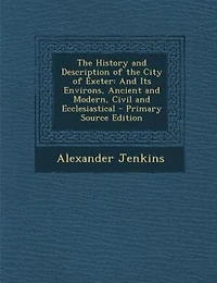 The History and Description of the City of Exeter: And Its Environs, Ancient and Modern, Civil and Ecclesiastical - Primary Source Edition