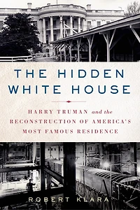 the Hidden White House: Harry Truman and Reconstruction of America’s Most Famous Residence