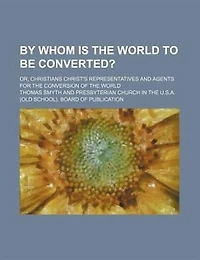 By Whom Is the World to Be Converted?: Or Christians Christ's Representatives and Agents for Conversion of (Classic Reprint)