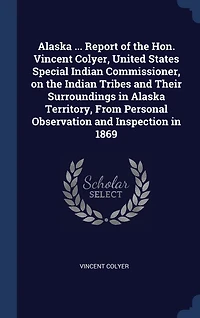 Alaska ... Report of the Hon. Vincent Colyer, United States Special Indian Commissioner, on the Indian Tribes and Their Surroundings in Alaska Territory, From Personal Observation and Inspection in 1869
