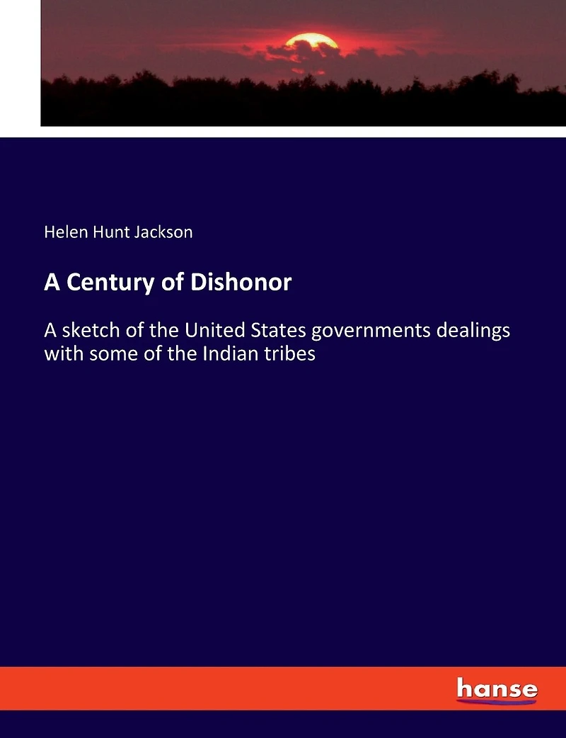 A Century of Dishonor: A sketch of the United States governments dealings with some of the Indian tribes