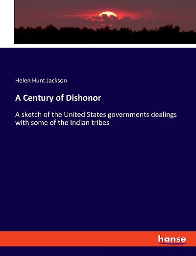 A Century of Dishonor: A sketch of the United States governments dealings with some of the Indian tribes