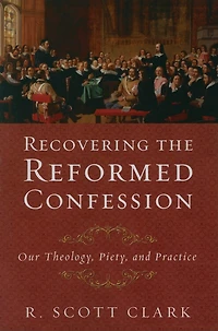 Recovering the Reformed Confession: Our Theology, Piety, and Practice