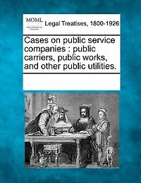 Cases On Public Service Companies: Public Carriers, Public Works, And Other Public Utilities.