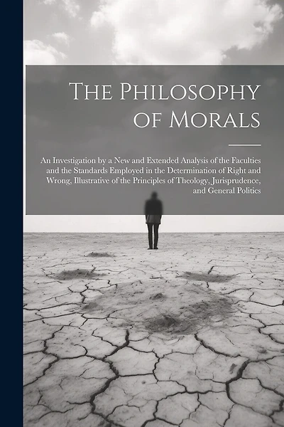 The Philosophy of Morals: An Investigation by a New and Extended Analysis of the Faculties and the Standards Employed in the Determination of Right and Wrong, Illustrative of the Principles of Theology, Jurisprudence, and General Politics