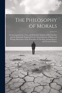The Philosophy of Morals: An Investigation by a New and Extended Analysis of the Faculties and the Standards Employed in the Determination of Right and Wrong, Illustrative of the Principles of Theology, Jurisprudence, and General Politics