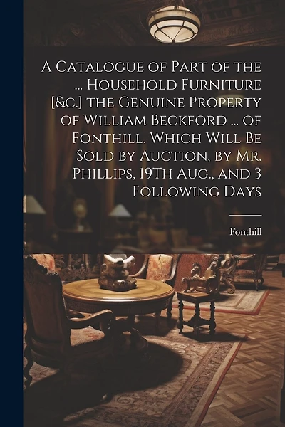 A Catalogue of Part of the ... Household Furniture [&c.] the Genuine Property of William Beckford ... of Fonthill. Which Will Be Sold by Auction, by Mr. Phillips, 19Th Aug