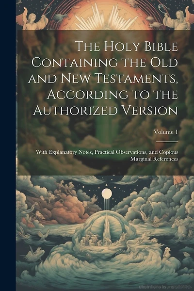 The Holy Bible Containing the Old and New Testaments, According to the Authorized Version: With Explanatory Notes, Practical Observations, and Copious Marginal References; Volume 1