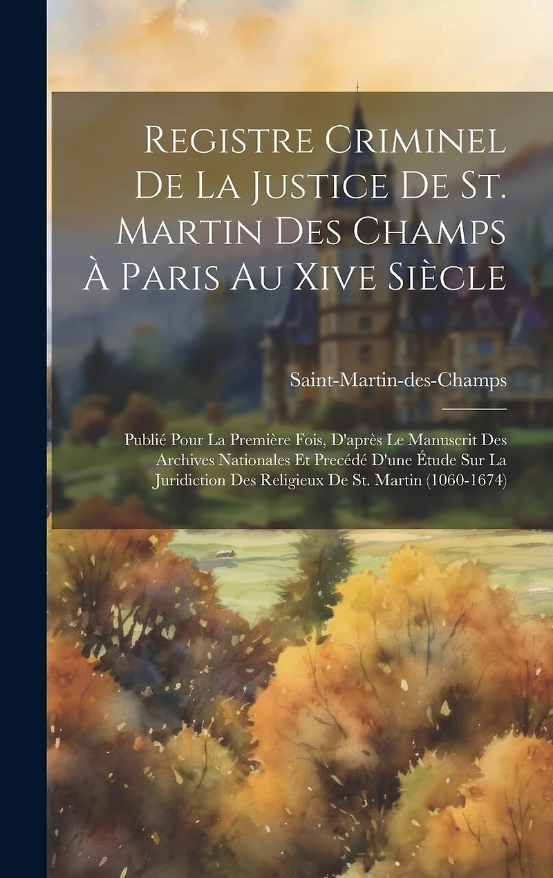 Registre Criminel De La Justice De St. Martin Des Champs À Paris Au Xive Siècle: Publié Pour La Première Fois, D'après Le Manuscrit Des Archives Nationales Et Precédé D'une Étude Sur La Juridiction Des Religieux De St. Martin (1060-1674)