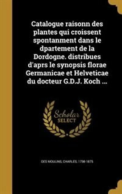 Catalogue raisonn des plantes qui croissent spontanment dans le dpartement de la Dordogne. distribues d'aprs synopsis florae Germanicae et Helveticae du docteur G.D.J. Koch ...