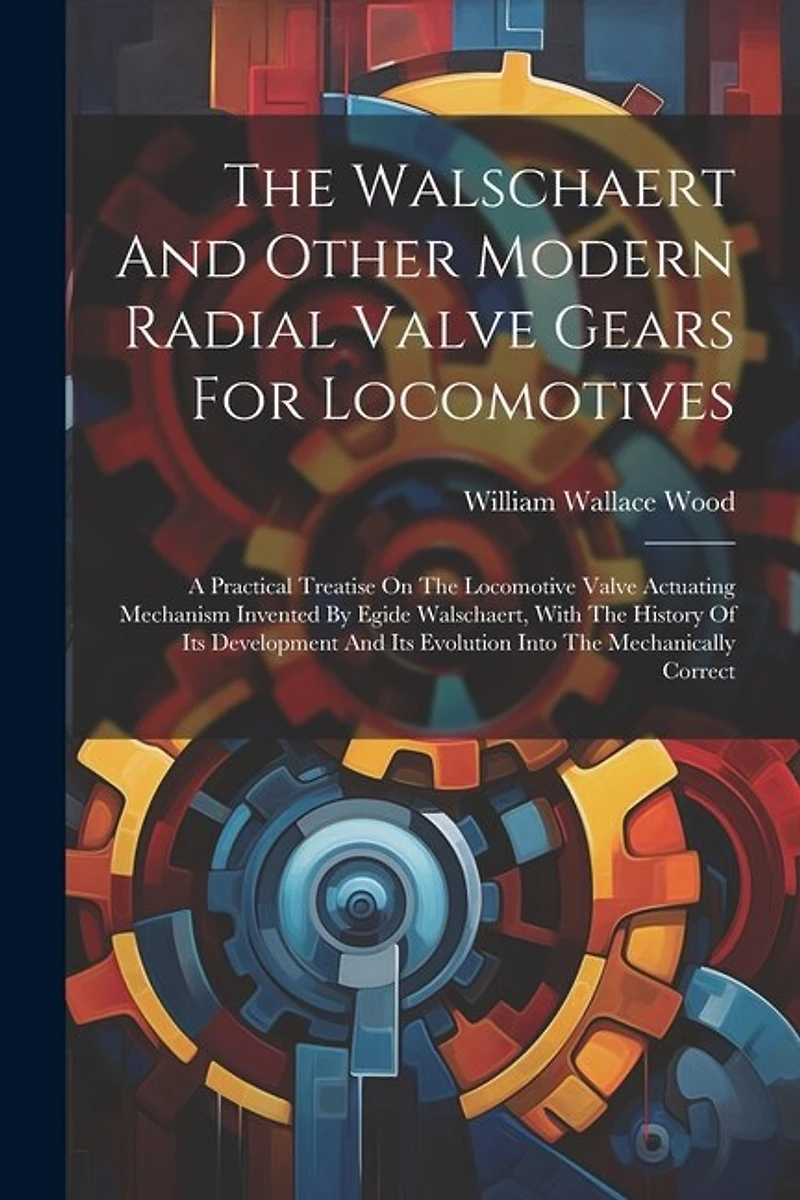 The Walschaert And Other Modern Radial Valve Gears For Locomotives: A Practical Treatise On The Locomotive Valve Actuating Mechanism Invented By Egide Walschaert, With The History Of Its Development And Its Evolution Into The Mechanically Correct