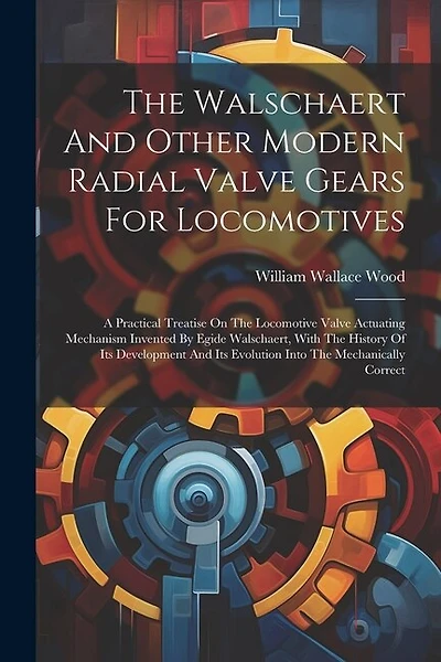 The Walschaert And Other Modern Radial Valve Gears For Locomotives: A Practical Treatise On The Locomotive Valve Actuating Mechanism Invented By Egide Walschaert, With The History Of Its Development And Its Evolution Into The Mechanically Correct