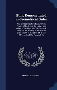Ethic Demonstrated in Geometrical Order: And Divided Into Five Parts, Which Treat I. of God. Ii. of the Nature and Origin of the Mind. Iiiof