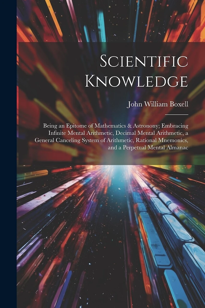 Scientific Knowledge: Being an Epitome of Mathematics & Astronony; Embracing Infinite Mental Arithmetic, Decimal Mental Arithmetic, a General Canceling System of Arithmetic, Rational Mnemonics, and a Perpetual Mental Almanac