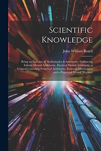 Scientific Knowledge: Being an Epitome of Mathematics & Astronony; Embracing Infinite Mental Arithmetic, Decimal Mental Arithmetic, a General Canceling System of Arithmetic, Rational Mnemonics, and a Perpetual Mental Almanac