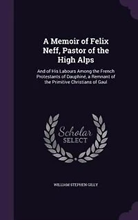 A Memoir of Felix Neff, Pastor of the High Alps: And of His Labours Among the French Protestants of Dauphiné, a Remnant of the Primitive Christians