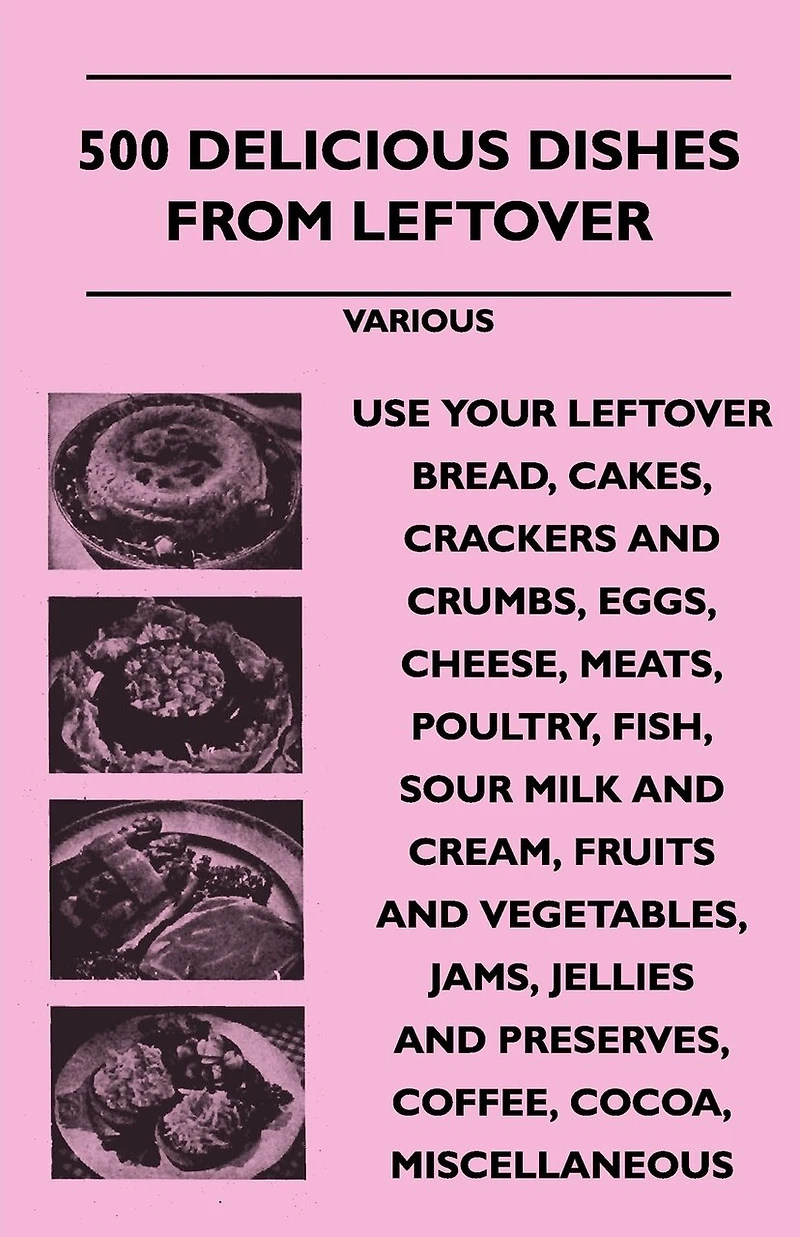 500 Delicious Dishes from Leftover - Use Your Bread, Cakes, Crackers and Crumbs, Eggs, Cheese, Meats, Poultry, Fish, Sour Milk Cream, Fru