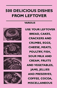 500 Delicious Dishes from Leftover - Use Your Bread, Cakes, Crackers and Crumbs, Eggs, Cheese, Meats, Poultry, Fish, Sour Milk Cream, Fru
