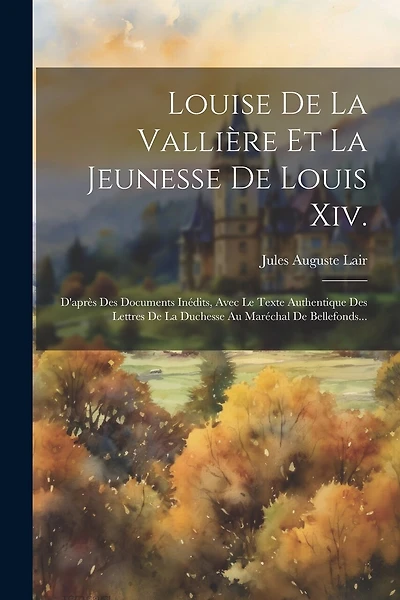 Louise De La Vallière Et La Jeunesse De Louis Xiv.: D'après Des Documents Inédits, Avec Le Texte Authentique Des Lettres De La Duchesse Au Maréchal De Bellefonds...