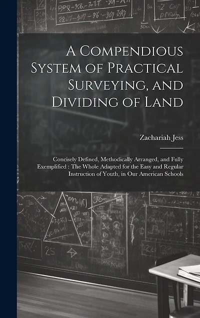 A Compendious System of Practical Surveying, and Dividing of Land: Concisely Defined, Methodically Arranged, and Fully Exemplified: The Whole Adapted for the Easy and Regular Instruction of Youth, in Our American Schools