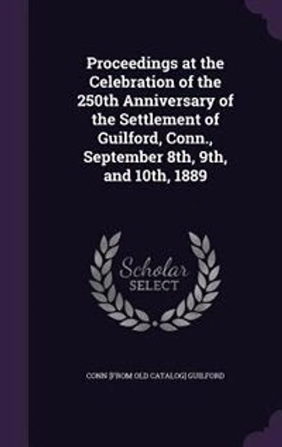 Proceedings at the Celebration of the 250th Anniversary of the Settlement of Guilford, Conn., September 8th, 9th, and 10th, 1889