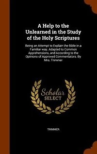 a Help to the Unlearned Study of Holy Scriptures: Being an Attempt Explain Bible Familiar Way. Adapted Common Apprehensions, and Accor