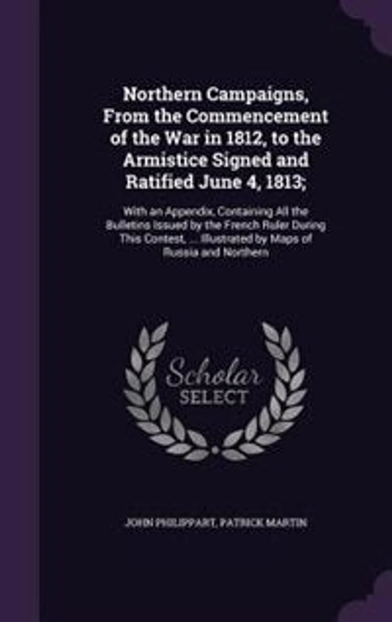 Northern Campaigns, From the Commencement of War 1812, to Armistice Signed and Ratified June 4, 1813;: With an Appendix, Containing All Bulletins Issued by French Ruler During This Contest, ...