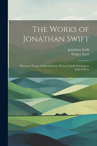 The Works of Jonathan Swift: Historical Tracts. Political Poetry. Poems Chiefly Relating to Irish Politics